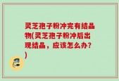 灵芝孢子粉冲完有结晶物(灵芝孢子粉冲后出现结晶，应该怎么办？)