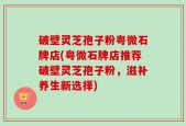 破壁灵芝孢子粉粤微石牌店(粤微石牌店推荐破壁灵芝孢子粉，滋补养生新选择)