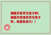 国医药堂灵芝孢子粉(国医药堂推荐灵芝孢子粉，增强免疫力！)