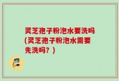 灵芝孢子粉泡水要洗吗(灵芝孢子粉泡水需要先洗吗？)