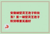 安徽破壁灵芝孢子粉批发？紫一破壁灵芝孢子粉到哪里买最好