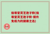 极尊堂灵芝孢子粉(极尊堂灵芝孢子粉-提升免疫力的健康之选)