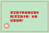 灵芝孢子粉滋阴还是补阳(灵芝孢子粉：补阳还是滋阴？