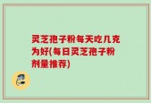 灵芝孢子粉每天吃几克为好(每日灵芝孢子粉剂量推荐)