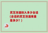 灵芝泡酒放入多少合适(合适的灵芝泡酒用量是多少？)
