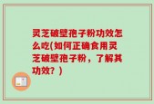 灵芝破壁孢子粉功效怎么吃(如何正确食用灵芝破壁孢子粉，了解其功效？)