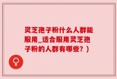 灵芝孢子粉什么人群能服用_适合服用灵芝孢子粉的人群有哪些？)