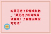 吃灵芝孢子粉尿成红色_“灵芝孢子粉导致尿液变红？了解原因及应对方法”