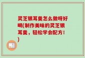 灵芝银耳羹怎么做呀好喝(制作美味的灵芝银耳羹，轻松学会配方！)