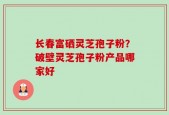 长春富硒灵芝孢子粉？破壁灵芝孢子粉产品哪家好