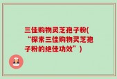 三佳购物灵芝孢子粉(“探索三佳购物灵芝孢子粉的绝佳功效”)