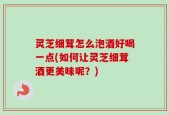灵芝细茸怎么泡酒好喝一点(如何让灵芝细茸酒更美味呢？)