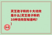 灵芝孢子粉的十大功效是什么(灵芝孢子粉的10种功效你知道吗？)