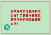 日本安康灵芝孢子粉怎么样？了解日本安康灵芝孢子粉的功效和使用方法？
