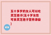 五十多岁的女人可以吃灵芝孢子(五十岁女性可食灵芝孢子营养添益)
