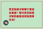 灵芝和孢子粉哪个更适合美容？探讨灵芝和孢子粉的美容功效及使用方法？