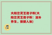 大阳岔灵芝孢子粉(大阳岔灵芝孢子粉：滋补养生，保健人体)