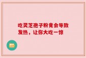 吃灵芝孢子粉竟会导致发热，让你大吃一惊