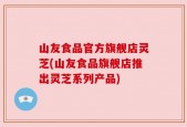 山友食品官方旗舰店灵芝(山友食品旗舰店推出灵芝系列产品)