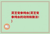 灵芝党参炖水(灵芝党参炖水的功效和做法！)