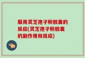 服用灵芝孢子粉胶囊的反应(灵芝孢子粉胶囊的副作用和反应)