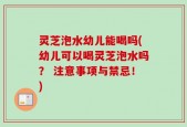 灵芝泡水幼儿能喝吗(幼儿可以喝灵芝泡水吗？ 注意事项与禁忌！)