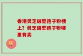 香港灵芝破壁孢子粉楼上？灵芝破壁孢子粉哪里有卖