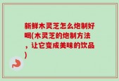 新鲜木灵芝怎么炮制好喝(木灵芝的炮制方法，让它变成美味的饮品)