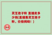 灵芝孢子粉 直播卖多少钱(直播售灵芝孢子粉，价格揭晓！)