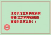 江苏灵芝盆景供应商有哪些(江苏有哪些供应商提供灵芝盆景？)