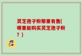 灵芝孢子粉那里有售(哪里能购买灵芝孢子粉？)