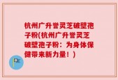 杭州广升誉灵芝破壁孢子粉(杭州广升誉灵芝破壁孢子粉：为身体保健带来新力量！)