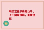 喝灵芝孢子粉却口干，上千网友深陷，引发热议