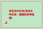 灵芝大叶红花(灵芝大叶红花：健康的多种选择)