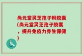 尚元堂灵芝孢子粉胶囊(尚元堂灵芝孢子胶囊，提升免疫力养生保健)