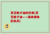 灵芝鲍子油的作用(灵芝鲍子油——强身健体的良药)