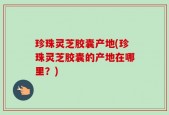 珍珠灵芝胶囊产地(珍珠灵芝胶囊的产地在哪里？)
