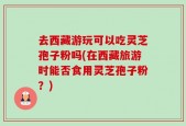 去西藏游玩可以吃灵芝孢子粉吗(在西藏旅游时能否食用灵芝孢子粉？)