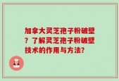 加拿大灵芝孢子粉破壁？了解灵芝孢子粉破壁技术的作用与方法？
