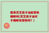 服用灵芝孢子油能帮助睡眠吗(灵芝孢子油对于睡眠有帮助吗？)