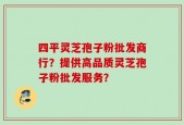 四平灵芝孢子粉批发商行？提供高品质灵芝孢子粉批发服务？