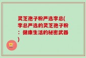 灵芝孢子粉严选李总(李总严选的灵芝孢子粉：健康生活的秘密武器)