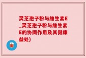 灵芝孢子粉与维生素E_灵芝孢子粉与维生素E的协同作用及其健康益处)