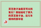 灵芝孢子油是否可以抗氧化？我姑姑吃了很久的灵芝孢子油，这几年保持的很年轻