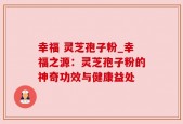 幸福 灵芝孢子粉_幸福之源：灵芝孢子粉的神奇功效与健康益处
