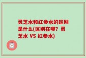 灵芝水和红参水的区别是什么(区别在哪？灵芝水 VS 红参水)