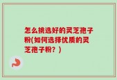 怎么挑选好的灵芝孢子粉(如何选择优质的灵芝孢子粉？)