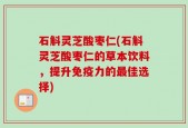 石斛灵芝酸枣仁(石斛灵芝酸枣仁的草本饮料，提升免疫力的最佳选择)