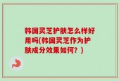 韩国灵芝护肤怎么样好用吗(韩国灵芝作为护肤成分效果如何？)