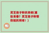 灵芝孢子粉抗初老(重拾青春？灵芝孢子粉帮你抵抗初老！)